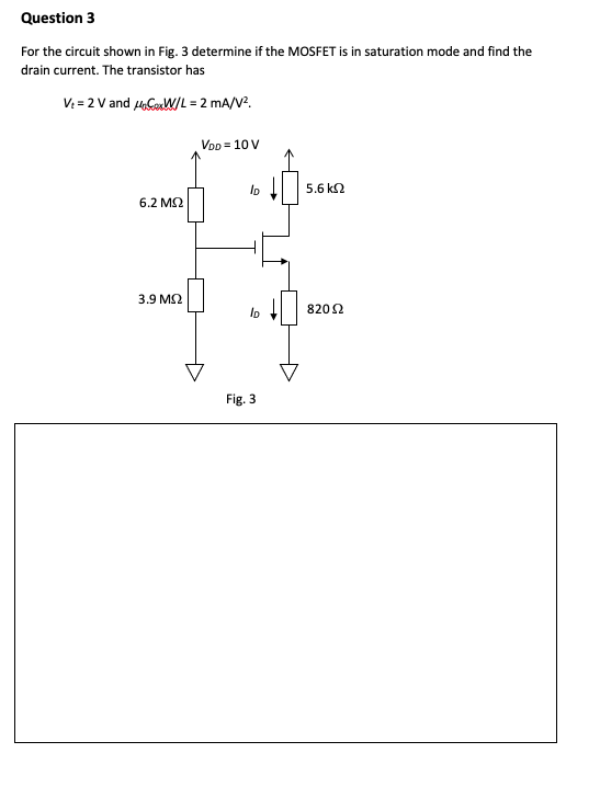 Question 3
For the circuit shown in Fig. 3 determine if the MOSFET is in saturation mode and find the
drain current. The transistor has
V: = 2 V and uCoW/L = 2 mA/V?.
VoD = 10 V
5.6 k2
6.2 M2
3.9 M2
8202
Fig. 3
