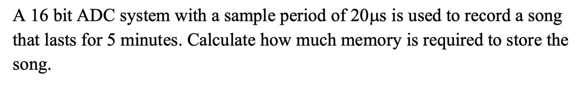 A 16 bit ADC system with a sample period of 20µs is used to record a song
that lasts for 5 minutes. Calculate how much memory is required to store the
song.
