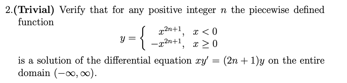 2.(Trivial) Verify that for any positive integer n the piecewise defined
function
x2n+1
-x2n+1
x < 0
x > 0
is a solution of the differential equation xy' = (2n + 1)y on the entire
domain (-o, ).
