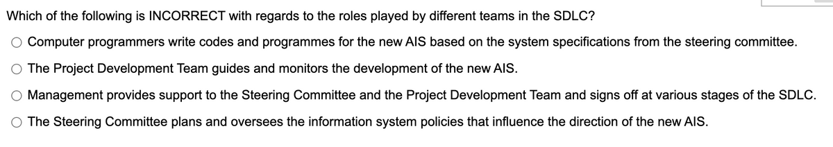 Which of the following is INCORRECT with regards to the roles played by different teams in the SDLC?
Computer programmers write codes and programmes for the new AIS based on the system specifications from the steering committee.
The Project Development Team guides and monitors the development of the new AIS.
Management provides support to the Steering Committee and the Project Development Team and signs off at various stages of the SDLC.
O The Steering Committee plans and oversees the information system policies that influence the direction of the new AIS.
