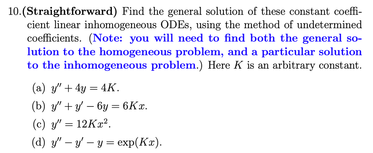 10.(Straightforward) Find the general solution of these constant coeffi-
cient linear inhomogeneous ODES, using the method of undetermined
coefficients. (Note: you will need to find both the general so-
lution to the homogeneous problem, and a particular solution
to the inhomogeneous problem.) Here K is an arbitrary constant.
(a) y" + 4y = 4K.
(b) у" + — 6у — 6Кх.
(c) y" = 12Kx².
(а) " — у — у еxp(Кa).
