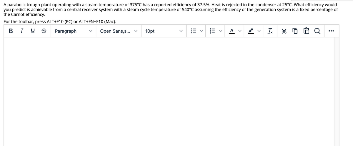 A parabolic trough plant operating with a steam temperature of 375°C has a reported efficiency of 37.5%. Heat is rejected in the condenser at 25°C. What efficiency would
you predict is achievable from a central receiver system with a steam cycle temperature of 540°C assuming the efficiency of the generation system is a fixed percentage of
the Carnot efficiency.
For the toolbar, press ALT+F10 (PC) or ALT+FN+F10 (Mac).
BI U S
Paragraph
Open Sans,s... v
10pt
A
•..
>
II
iii
<>
