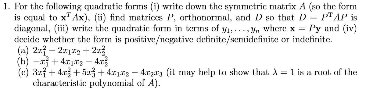 1. For the following quadratic forms (i) write down the symmetric matrix A (so the form
is equal to x"Ax), (ii) find matrices P, orthonormal, and D so that D = PT AP is
diagonal, (iii) write the quadratic form in terms of y1,..., Yn where x = Py and (iv)
decide whether the form is positive/negative definite/semidefinite or indefinite.
(a) 2x – 2x1x2 + 2x3
(b) —г? + 4122 — 4л2
(c) 3xỉ + 4x3 + 5x3 + 4x1x2 – 4x2x3 (it may help to show that A = 1 is a root of the
characteristic polynomial of A).
-
