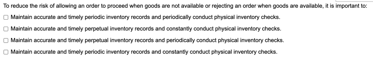 To reduce the risk of allowing an order to proceed when goods are not available or rejecting an order when goods are available, it is important to:
Maintain accurate and timely periodic inventory records and periodically conduct physical inventory checks.
Maintain accurate and timely perpetual inventory records and constantly conduct physical inventory checks.
Maintain accurate and timely perpetual inventory records and periodically conduct physical inventory checks.
Maintain accurate and timely periodic inventory records and constantly conduct physical inventory checks.
