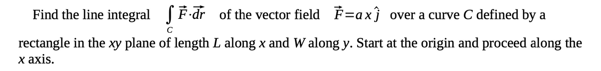 Find the line integral SF.dr of the vector field F=ax) over a curve C defined by a
rectangle in the xy plane of length L along x and Walong y. Start at the origin and proceed along the
x axis.