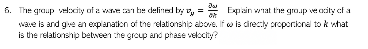 6. The group velocity of a wave can be defined by v.
Explain what the group velocity of a
ak
wave is and give an explanation of the relationship above. If w is directly proportional to k what
is the relationship between the group and phase velocity?
