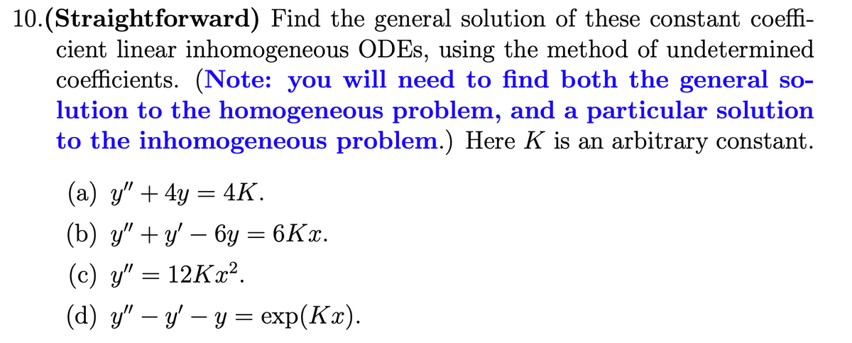 10.(Straightforward) Find the general solution of these constant coeffi-
cient linear inhomogeneous ODES, using the method of undetermined
coefficients. (Note: you will need to find both the general so-
lution to the homogeneous problem, and a particular solution
to the inhomogeneous problem.) Here K is an arbitrary constant.
(a) y" + 4y = 4K.
(b) y" +y' – 6y = 6Kx.
(c) y" = 12Kx².
(d) y" – y' – y = exp(Kx).
-
