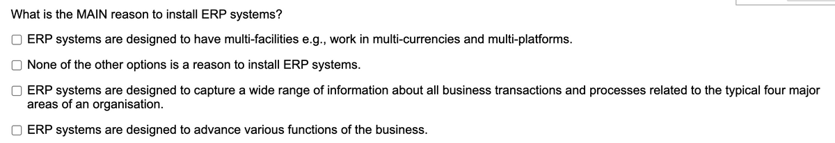 What is the MAIN reason to install ERP systems?
ERP systems are designed to have multi-facilities e.g., work in multi-currencies and multi-platforms.
None of the other options is a reason to install ERP systems.
ERP systems are designed to capture a wide range of information about all business transactions and processes related to the typical four major
areas of an organisation.
ERP systems are designed to advance various functions of the business.
