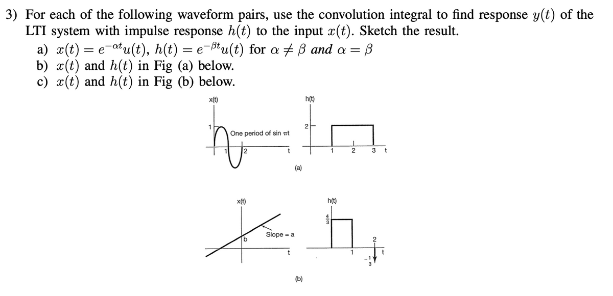 3) For each of the following waveform pairs, use the convolution integral to find response y(t) of the
LTI system with impulse response h(t) to the input x(t). Sketch the result.
a) x(t) = e¯atu(t), h(t) = e-tu(t) for a ‡ ß and a =
b) x(t) and h(t) in Fig (a) below.
B
c) x(t) and h(t) in Fig (b) below.
x(t)
1
2
61
One period of sin t
(a)
h(t)
x(t)
(b)
1
2
h(t)
4
Xh₂
Slope = a
3 t
1
2