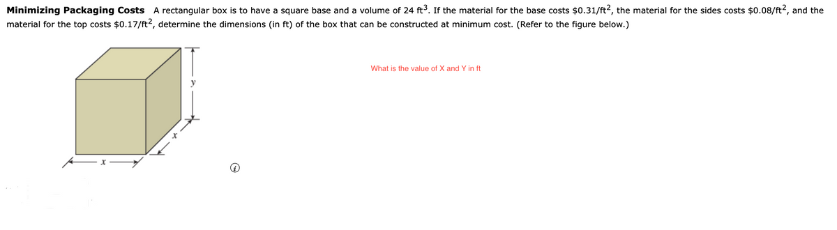 Minimizing Packaging Costs A rectangular box is to have a square base and a volume of 24 ft³. If the material for the base costs $0.31/ft², the material for the sides costs $0.08/ft2, and the
material for the top costs $0.17/ft2, determine the dimensions (in ft) of the box that can be constructed at minimum cost. (Refer to the figure below.)
What is the value of X and Y in ft
