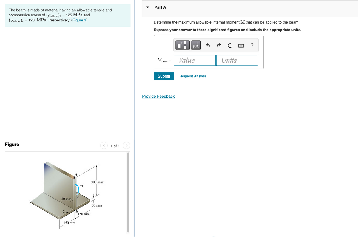 Part A
The beam is made of material having an allowable tensile and
compressive stress of (oallow)t = 125 MPa and
(Gallow)e = 120 MPa , respectively. (Figure 1)
Determine the maximum allowable internal moment M that can be applied to the beam.
Express your answer to three significant figures and include the appropriate units.
HẢ
Mmax =
Value
Units
Submit
Request Answer
Provide Feedback
Figure
< 1 of 1
300 mm
30 mm,
30 mm
C.
150 mm
150 mm
