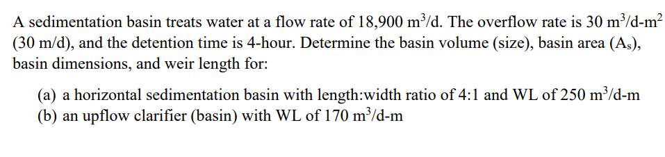 A sedimentation basin treats water at a flow rate of 18,900 m³/d. The overflow rate is 30 m³/d-m?
(30 m/d), and the detention time is 4-hour. Determine the basin volume (size), basin area (As),
basin dimensions, and weir length for:
(a) a horizontal sedimentation basin with length:width ratio of 4:1 and WL of 250 m³/d-m
(b) an upflow clarifier (basin) with WL of 170 m³/d-m
