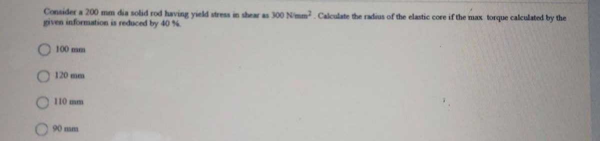 Consider a 200 mm dia solid rod having yield stress in shear as 300 N/mm Calculate the radius of the elastic core if the max torque calculated by the
given information is reduced by 40 %
100 mm
120 mm
110 mm
90 mm
