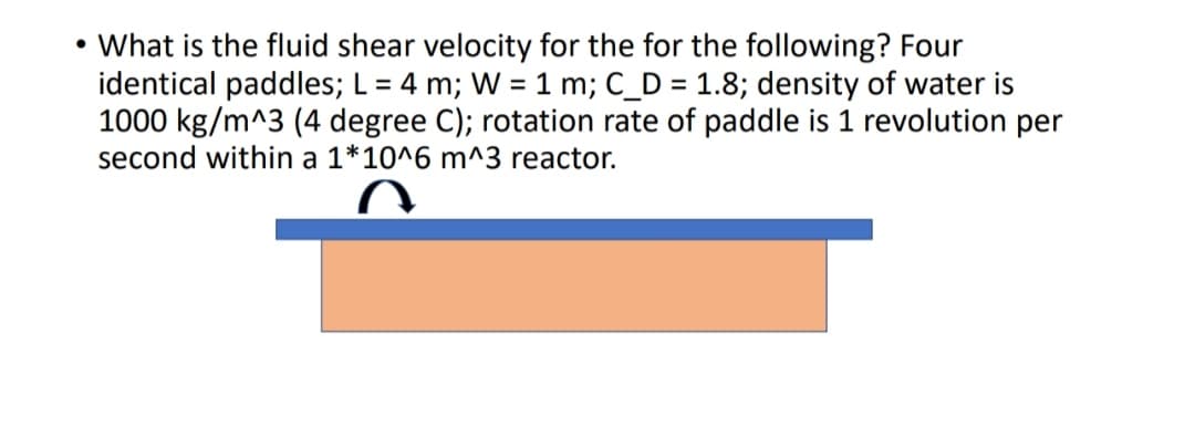 • What is the fluid shear velocity for the for the following? Four
identical paddles; L = 4 m; W = 1 m; C_D = 1.8; density of water is
1000 kg/m^3 (4 degree C); rotation rate of paddle is 1 revolution per
second within a 1*10^6 m^3 reactor.
