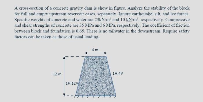 A cross-section of a concrete gravity dam is show in figure. Analyze the stability of the block
for full and empty upstream reservoir cases, separately. Ignore earthquake. silt, and ice forces.
Specific weights of concrete and water are 23kN m and 10 kN m, respectively. Compressive
and shear strengths of concrete are 35 MPa and 6 MPa, respectively. The coefficient of friction
between block and foundation is 0.65. There is no tailwater in the downstream. Require safety
factors can be taken as those of usual loading.
4 m
12 m
1H:4V
1H:12V
