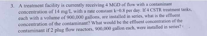 3. A treatment facility is currently receiving 4 MGD of flow with a contaminant
concentration of 14 mg/L with a rate constant k-0.8 per day. If 4 CSTR treatment tanks,
cach with a volume of 900,000 gallons, are installed in series, what is the effluent
concentration of the contaminant? What would be the effluent concentration of the
contaminant if 2 plug flow reactors, 900,000 gallon each, were installed in series?
