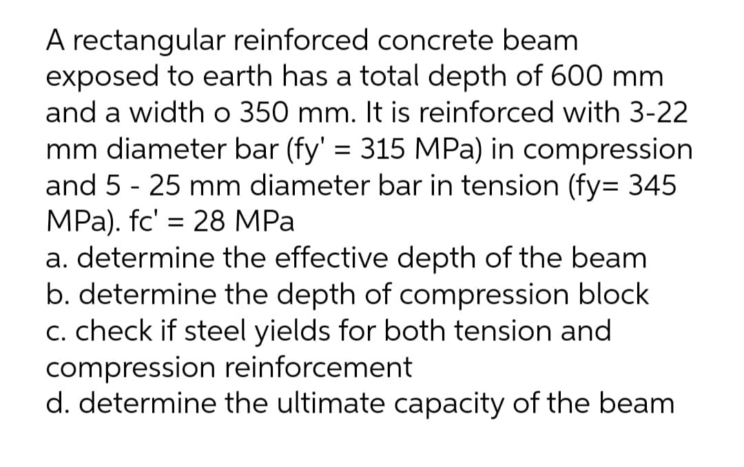 A rectangular reinforced concrete beam
exposed to earth has a total depth of 600 mm
and a width o 350 mm. It is reinforced with 3-22
mm diameter bar (fy' = 315 MPa) in compression
and 5 - 25 mm diameter bar in tension (fy= 345
MPа). fc' 3D 28 MPа
a. determine the effective depth of the beam
b. determine the depth of compression block
C. check if steel yields for both tension and
compression reinforcement
d. determine the ultimate capacity of the beam
%3D
