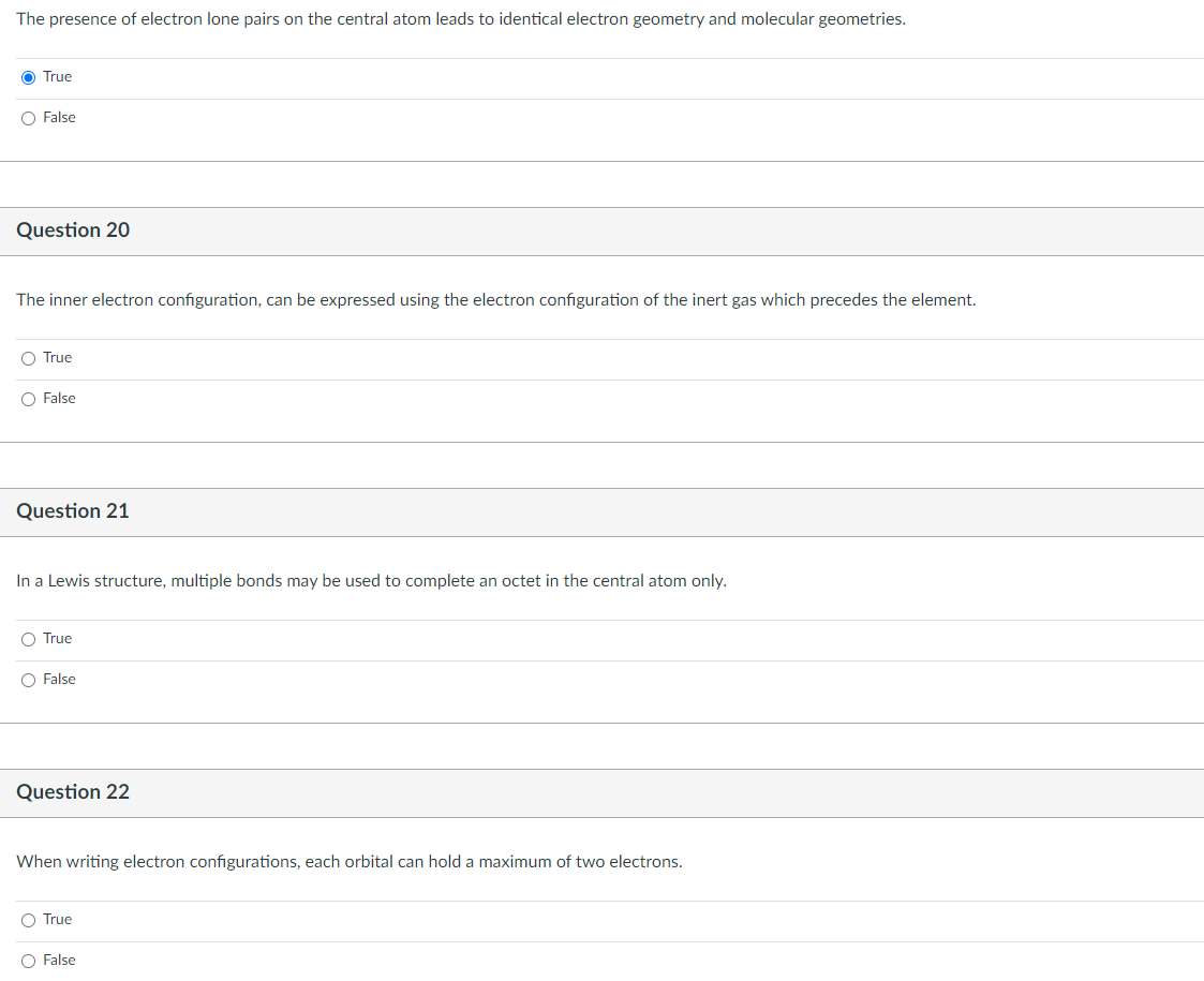 The presence of electron lone pairs on the central atom leads to identical electron geometry and molecular geometries.
O True
O False
Question 20
The inner electron configuration, can be expressed using the electron configuration of the inert gas which precedes the element.
O True
O False
Question 21
In a Lewis structure, multiple bonds may be used to complete an octet in the central atom only.
O True
O False
Question 22
When writing electron configurations, each orbital can hold a maximum of two electrons.
O True
O False
