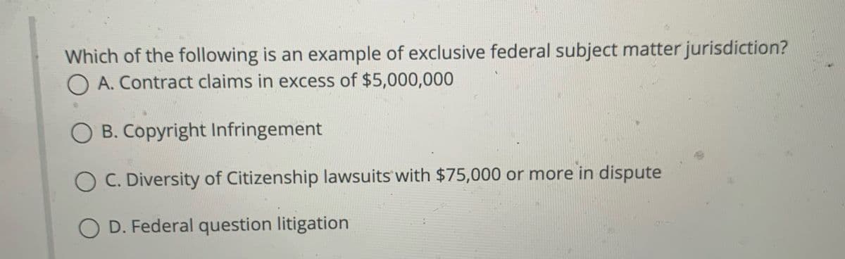 Which of the following is an example of exclusive federal subject matter jurisdiction?
O A. Contract claims in excess of $5,000,000
O B. Copyright Infringement
O C. Diversity of Citizenship lawsuits with $75,000 or more in dispute
O D. Federal question litigation
