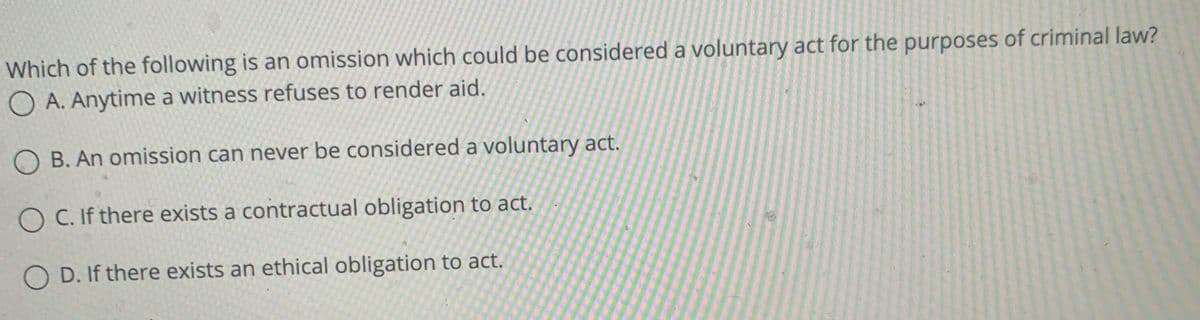 Which of the following is an omission which could be considered a voluntary act for the purposes of criminal law?
O A. Anytime a witness refuses to render aid.
O B. An omission can never be considered a voluntary act.
O C. If there exists a contractual obligation to act.
O D. If there exists an ethical obligation to act.
