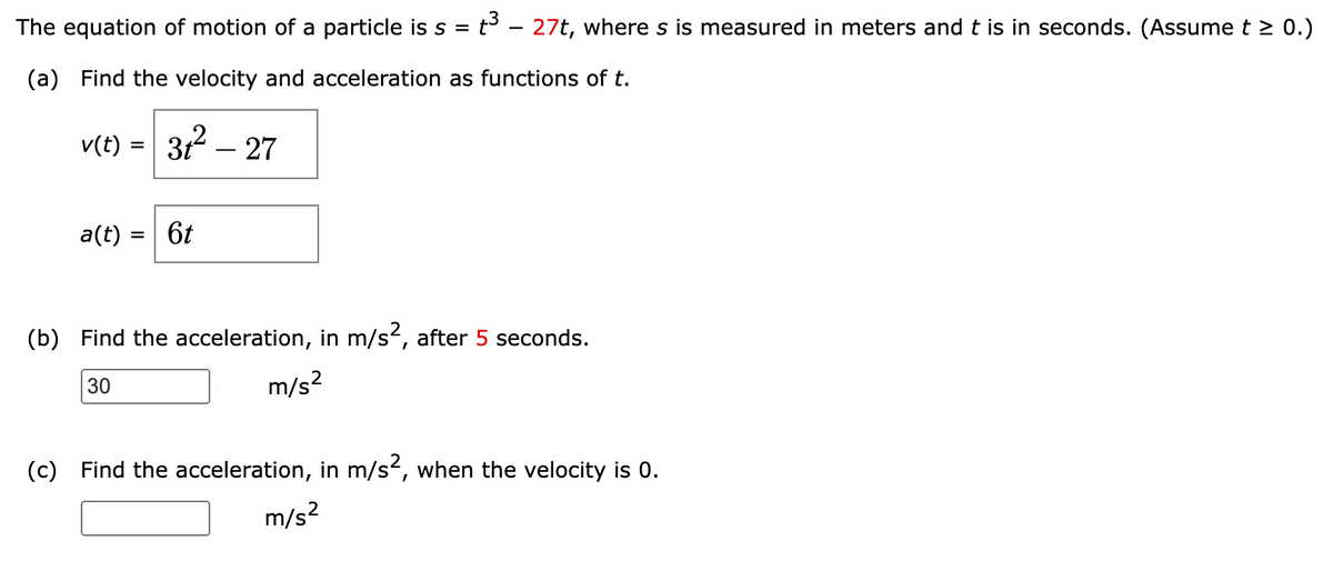 The equation of motion of a particle is s = t³ - 27t, where s is measured in meters and t is in seconds. (Assume t > 0.)
(a) Find the velocity and acceleration as functions of t.
v(t) =
=
31² - 27
a(t) = 6t
(b) Find the acceleration, in m/s², after 5 seconds.
30
m/s²
(c) Find the acceleration, in m/s², when the velocity is 0.
m/s²
