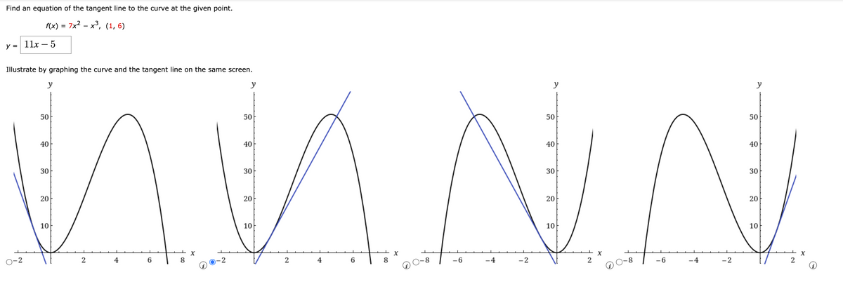 Find an equation of the tangent line to the curve at the given point.
f(x) = 7x²x³, (1,6)
y =
11x - 5
Illustrate by graphing the curve and the tangent line on the same screen.
y
y
y
50
50
40
40
M M N N
30
30
20
20
10
10
-4
-4
-2
2
2
-2
6
X
O-2
4
-6
2
6
y
2
X