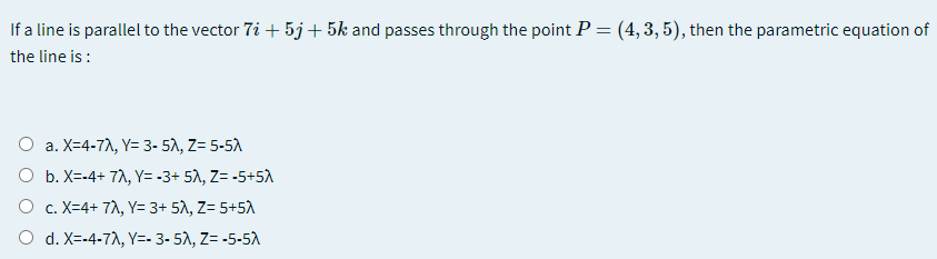 If a line is parallel to the vector 7i + 5j+ 5k and passes through the point P=(4,3,5), then the parametric equation of
the line is :
O a. X=4-7A, Y= 3- 51, Z= 5-5A
а.
O b. X=-4+ 7A, Y= -3+ 51, Z= -5+5A
O c. X=4+ 7A, Y= 3+ 5A, Z= 5+5A
O d. X=-4-7A, Y=- 3- 51, Z= -5-5A
