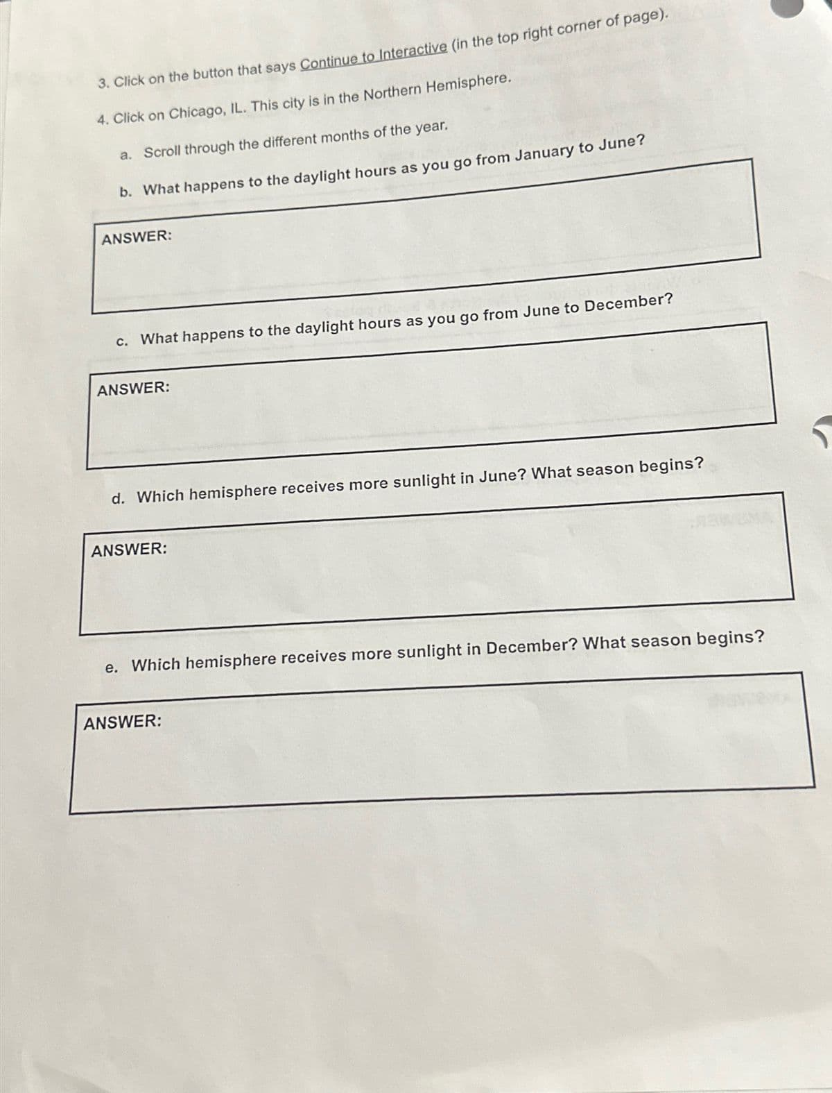 3. Click on the button that says Continue to Interactive (in the top right corner of page).
4. Click on Chicago, IL. This city is in the Northern Hemisphere.
a. Scroll through the different months of the year.
b. What happens to the daylight hours as you go from January to June?
ANSWER:
c. What happens to the daylight hours as you go from June to December?
ANSWER:
d. Which hemisphere receives more sunlight in June? What season begins?
ANSWER:
e. Which hemisphere receives more sunlight in December? What season begins?
ANSWER: