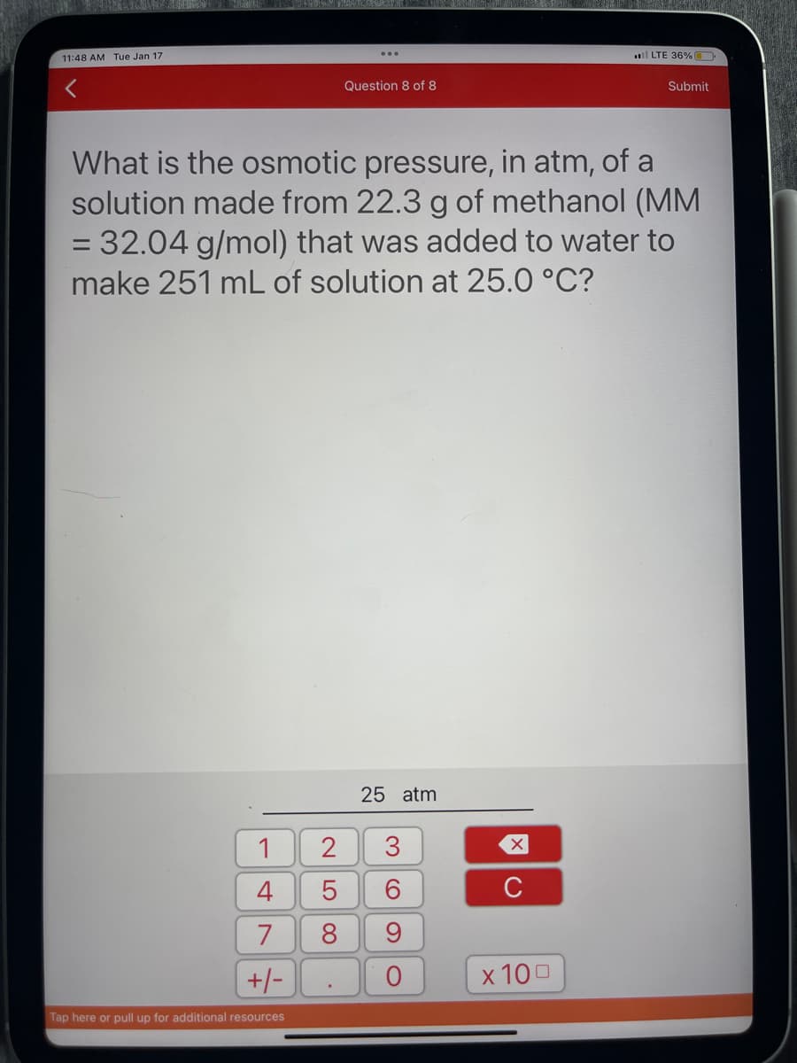 11:48 AM Tue Jan 17
1
4
7
+/-
Tap here or pull up for additional resources
2
What is the osmotic pressure, in atm, of a
solution made from 22.3 g of methanol (MM
= 32.04 g/mol) that was added to water to
make 251 mL of solution at 25.0 °C?
LO
5
Question 8 of 8
8
25 atm
369
с
X
LTE 36%.
x 100
Submit