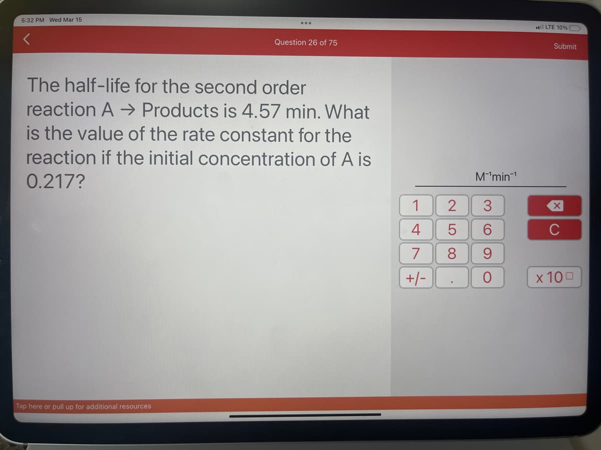 5:32 PM Wed Mar 15
Question 26 of 75
The half-life for the second order
reaction A → Products is 4.57 min. What
is the value of the rate constant for the
reaction if the initial concentration of A is
0.217?
Tap here or pull up for additional resources
1
4 5
7
+/-
2
LO
M™¹min¹
3
O)
6
8 9
O
LTE 10% D
Submit
X
C
x 100