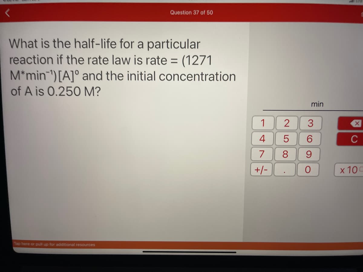 Question 37 of 50
What is the half-life for a particular
reaction if the rate law is rate= (1271
M*min) [A] and the initial concentration
of A is 0.250 M?
Tap here or pull up for additional resources
1
4
7
+/-
2
LO
5
8
.
min
3
6
9
O
X
C
x 100