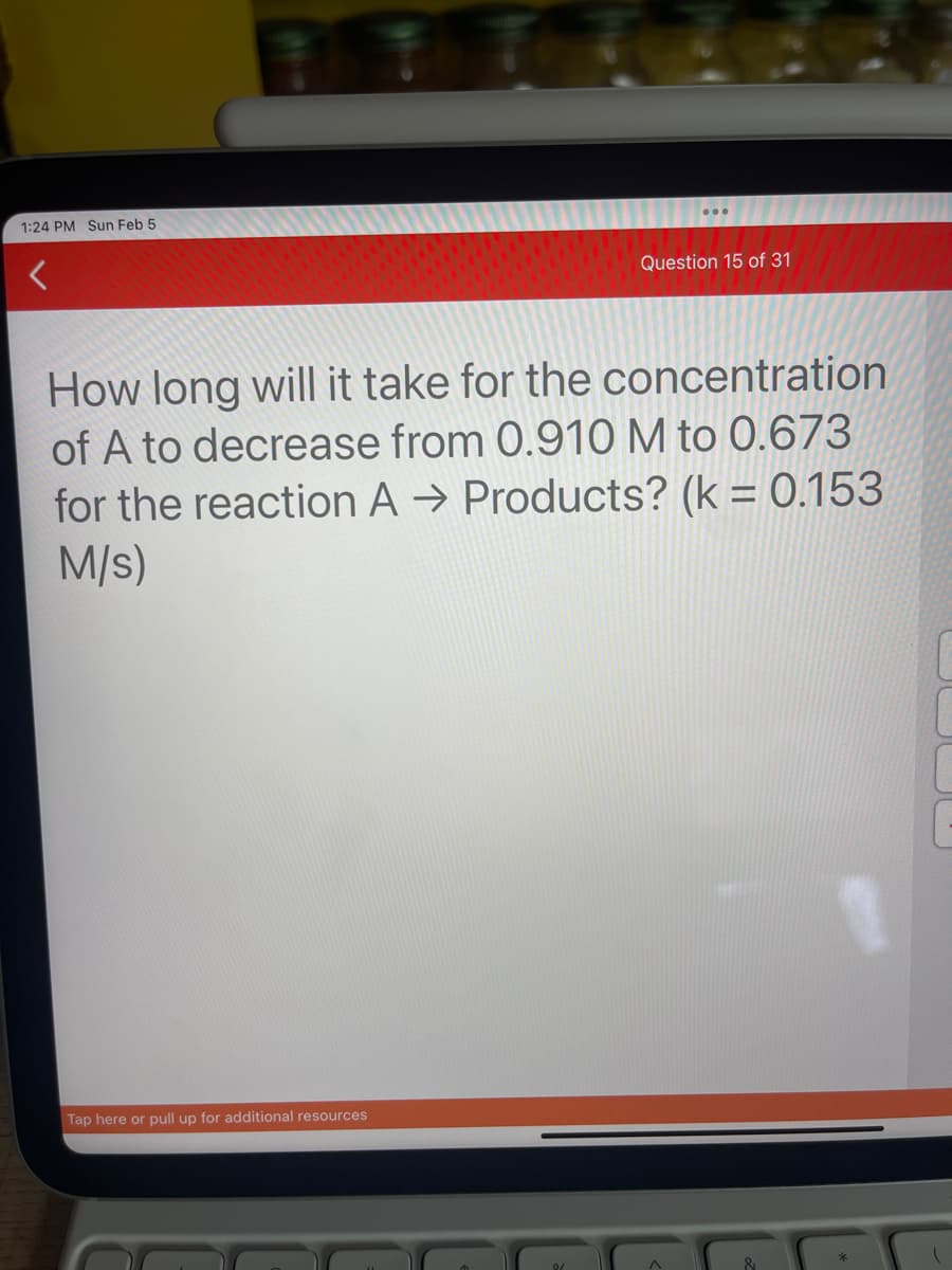 1:24 PM Sun Feb 5
******
*******
****
Tap here or pull up for additional resources
Question 15 of 31
How long will it take for the concentration
of A to decrease from 0.910 M to 0.673
for the reaction A → Products? (k = 0.153
M/s)