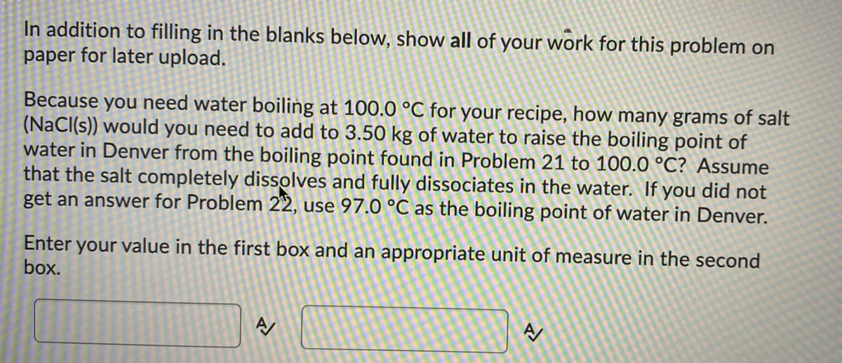 **Problem: Boiling Point Elevation Calculation**

**Instructions:**

In addition to filling in the blanks below, show all of your work for this problem on paper for later upload.

**Question:**

Because you need water boiling at 100.0 °C for your recipe, how many grams of salt (NaCl(s)) would you need to add to 3.50 kg of water to raise the boiling point of water in Denver from the boiling point found in Problem 21 to 100.0 °C? Assume that the salt completely dissolves and fully dissociates in the water. If you did not get an answer for Problem 22, use 97.0 °C as the boiling point of water in Denver.

**Step-by-Step Solution:**

1. **Identify the boiling point elevation equation:**
   \[
   \Delta T_b = i \cdot K_b \cdot m
   \]
   where:
   - \(\Delta T_b\) = Boiling point elevation
   - \(i\) = Van 't Hoff factor (number of particles the solute dissociates into)
   - \(K_b\) = ebullioscopic constant (for water, \(K_b = 0.512\) °C kg/mol)
   - \(m\) = Molality of the solution

2. **Calculate the boiling point elevation \( \Delta T_b \):**
   \[
   \Delta T_b = 100.0 \, °C - 97.0 \, °C = 3.0 \, °C
   \]

3. **Determine the Van 't Hoff factor (i) for NaCl:**
   NaCl dissociates into 2 ions (Na⁺ and Cl⁻), so \( i = 2 \).

4. **Calculate the molality (m):**
   \[
   m = \frac{\Delta T_b}{i \cdot K_b} = \frac{3.0}{2 \cdot 0.512} = \frac{3.0}{1.024} \approx 2.93 \, \text{mol/kg}
   \]

5. **Calculate the number of moles of NaCl needed:**
   \[
   \text{moles of NaCl} = m \times \text{mass of water in kg} = 2