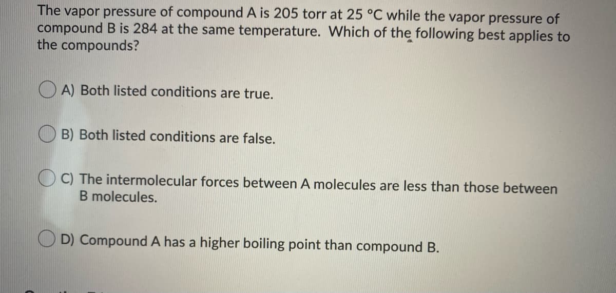 **Vapor Pressure and Boiling Point Comparison of Compounds A and B**

The vapor pressure of compound A is 205 torr at 25°C while the vapor pressure of compound B is 284 torr at the same temperature. Which of the following best applies to the compounds?

- **A) Both listed conditions are true.**
- **B) Both listed conditions are false.**
- **C) The intermolecular forces between A molecules are less than those between B molecules.**
- **D) Compound A has a higher boiling point than compound B.**

**Answer:** 

To solve this question, one must consider the relationship between vapor pressure, intermolecular forces, and boiling points of compounds. If a compound has lower vapor pressure at a given temperature, it generally means its molecules are held together by stronger intermolecular forces, which increases its boiling point.

**Explanation:**

- **C) The intermolecular forces between A molecules are less than those between B molecules**, is incorrect because compound A has lower vapor pressure at 25°C than compound B, indicating stronger intermolecular forces.
  
- **D) Compound A has a higher boiling point than compound B**, is correct because stronger intermolecular forces (indicated by lower vapor pressure) usually lead to a higher boiling point.

To conclude, vapor pressure is inversely related to the strength of intermolecular forces and directly related to the boiling point of the compound.