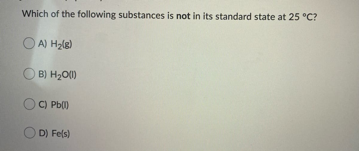 ### Question on Standard States of Substances

In this question, you are asked to determine which of the following substances is **not** in its standard state at 25°C.

#### Question:
Which of the following substances is not in its standard state at 25°C?

#### Options:
- A) H₂(g)
- B) H₂O(l)
- C) Pb(l)
- D) Fe(s)

#### Explanation:
- **H₂(g):** Hydrogen gas (H₂) exists as a gas in its standard state at 25°C.
- **H₂O(l):** Water (H₂O) exists as a liquid in its standard state at 25°C.
- **Pb(l):** Lead (Pb) exists as a solid (Pb(s)) in its standard state at 25°C, not as a liquid.
- **Fe(s):** Iron (Fe) exists as a solid in its standard state at 25°C.

Therefore, the correct answer is **C) Pb(l)**, as lead is not in its standard state (solid) at 25°C when it is in liquid form.