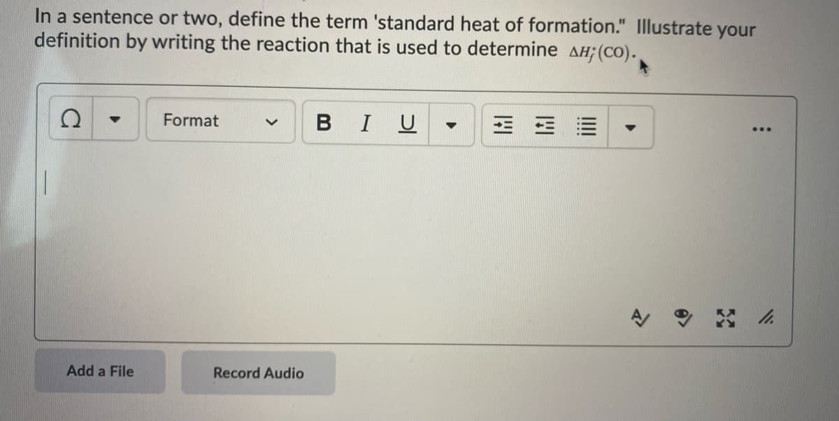 ### Understanding Standard Heat of Formation

**Definition:**
In a sentence or two, define the term 'standard heat of formation.' Illustrate your definition by writing the reaction that is used to determine ΔH_f^⦵ (CO).

---

**[Text Box Placeholder]**

*(Here, a student would input their response.)*

---

The standard heat of formation of a substance is the change in enthalpy that accompanies the formation of 1 mole of that substance from its elements in their standard states at 298 K (25°C) and 1 atm pressure. 

**Example Reaction:**
The reaction to determine the standard heat of formation for carbon monoxide (CO) is:
\[ \frac{1}{2} \text{C} (graphite) + \frac{1}{2} \text{O}_2 (g) \rightarrow \text{CO} (g) \]

---

**Components of the Interface:**
- **Formatting Toolbar:**
  - Options for text styling such as bold, italics, underlining, and text alignment.
- **Add a File Button:**
  - Allows users to attach files relevant to their response.
- **Record Audio Button:**
  - Provides an option for users to record an audio response.
  
This interactive component ensures that students can thoroughly understand and demonstrate their knowledge of the concept through text input, file uploads, or audio recordings.