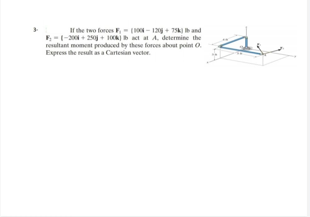 3-
If the two forces F, (100i - 120j + 75k) Ib and
F, = {-200i + 250j + 100k) lb act at A, determine the
resultant moment produced by these forces about point O.
Express the result as a Cartesian vector.
