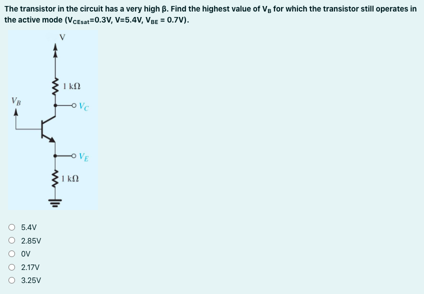 The transistor in the circuit has a very high B. Find the highest value of Vg for which the transistor still operates in
the active mode (VCEsat=0.3V, V=5.4V, VBE = 0.7V).
V
1 kN
VB
Vc
VE
1 kN
O 5.4V
O 2.85V
O ov
O 2.17V
O 3.25V
