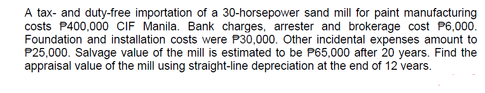 A tax- and duty-free importation of a 30-horsepower sand mill for paint manufacturing
costs P400,000 CIF Manila. Bank charges, arrester and brokerage cost P6,000.
Foundation and installation costs were P30,000. Other incidental expenses amount to
P25,000. Salvage value of the mill is estimated to be P65,000 after 20 years. Find the
appraisal value of the mill using straight-line depreciation at the end of 12 vears.
