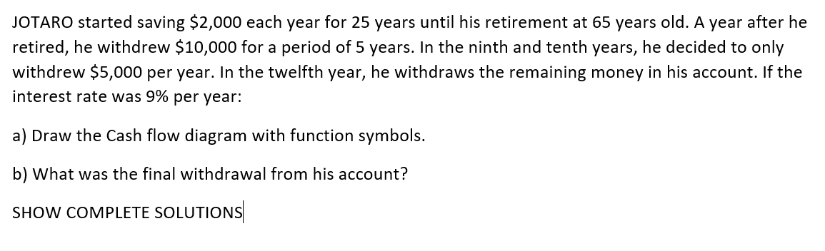 JOTARO started saving $2,000 each year for 25 years until his retirement at 65 years old. A year after he
retired, he withdrew $10,000 for a period of 5 years. In the ninth and tenth years, he decided to only
withdrew $5,000 per year. In the twelfth year, he withdraws the remaining money in his account. If the
interest rate was 9% per year:
a) Draw the Cash flow diagram with function symbols.
b) What was the final withdrawal from his account?
SHOW COMPLETE SOLUTIONS
