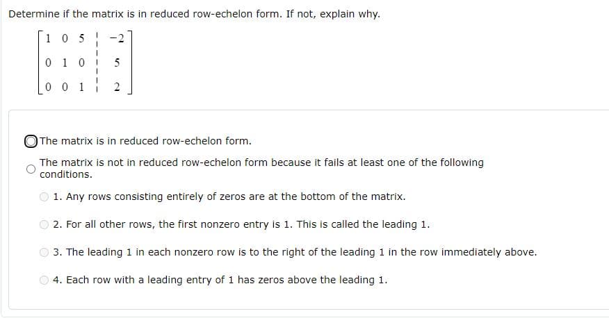 Determine if the matrix is in reduced row-echelon form. If not, explain why.
1 05
-2
0 1 0
5
0 0 1
OThe matrix is in reduced row-echelon form.
The matrix is not in reduced row-echelon form because it fails at least one of the following
conditions.
1. Any rows consisting entirely of zeros are at the bottom of the matrix.
2. For all other rows, the first nonzero entry is 1. This is called the leading 1.
3. The leading 1 in each nonzero row is to the right of the leading 1 in the row immediately above.
4. Each row with a leading entry of 1 has zeros above the leading 1.
2.
