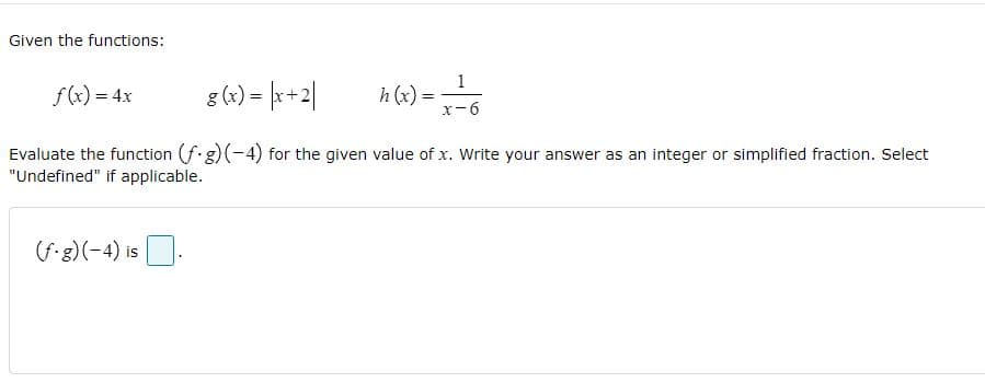 Given the functions:
1
f(x) = 4x
g (x) = |x+2|
h (x):
x-6
Evaluate the function (f.g) (-4) for the given value of x. Write your answer as an integer or simplified fraction. Select
"Undefined" if applicable.
(f-g) (-4) is.
