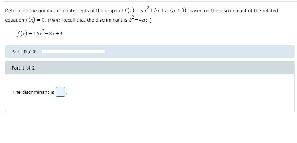 Determine the number of x-intercepts of the graph of f(x) = ax+bx+c (a+0), based on the discriminant of the related
equation f (x) = 0. (Hint: Recall that the discriminant is b-4ac.)
f(x) = 16x-8x+4
Part: 0 / 2
Part 1 of 2
The discriminant is
