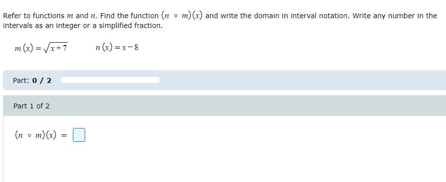 Refer to functions m and n. Find the function (n o m)(x) and write the domain in interval notation. Write any number in the
intervals as an integer or a simplified fraction.
m (x) = /x+7
n (x) = x-8
Part: 0 / 2
Part 1 of 2
(n o m)(x)
=
