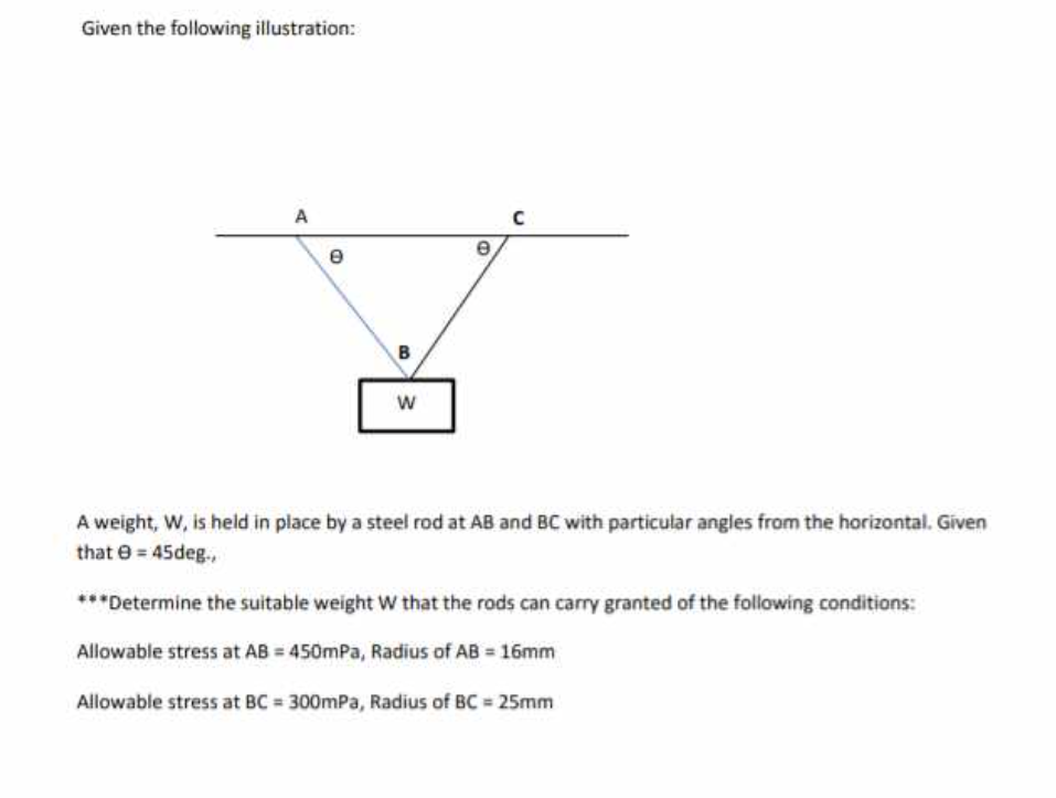 Given the following illustration:
A
e
B
W
e
A weight, W, is held in place by a steel rod at AB and BC with particular angles from the horizontal. Given
that 0 = 45deg.,
***Determine the suitable weight W that the rods can carry granted of the following conditions:
Allowable stress at AB = 450mPa, Radius of AB = 16mm
Allowable stress at BC= 300mPa, Radius of BC = 25mm