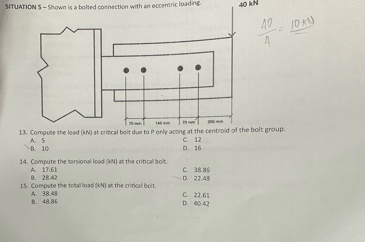 SITUATION 5 - Shown is a bolted connection with an eccentric loading.
14. Compute the torsional load (kN) at the critical bolt.
A. 17.61
B. 28.42
15. Compute the total load (kN) at the critical bolt.
A. 38.48
B. 48.86
70 mm
200 mm
140 mm
70 mm
13. Compute the load (kN) at critical bolt due to P only acting at the centroid of the bolt group.
A. 5
C. 12
D. 16
B. 10
C. 38.86
D. 22.48
40 kN
C.
22.61
D. 40.42
40
A
10 kN