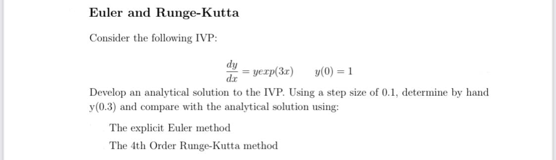 Euler and Runge-Kutta
Consider the following IVP:
dy
yexp(3x)
dx
y(0) = 1
Develop an analytical solution to the IVP. Using a step size of 0.1, determine by hand
y(0.3) and compare with the analytical solution using:
The explicit Euler method
The 4th Order Runge-Kutta method
