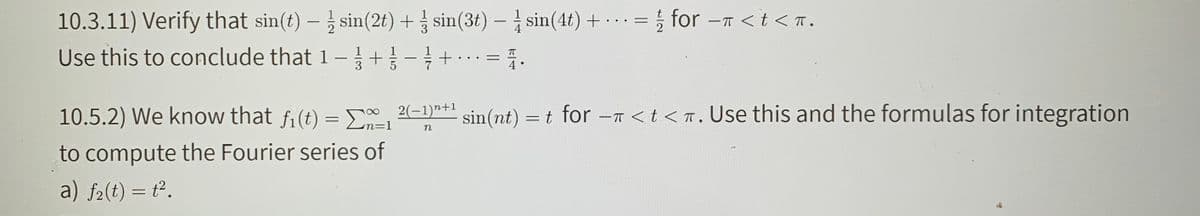 10.3.11) Verify that sin(t) – sin(2t) + sin(3t) – sin(4t) + · .= ; for -T < t <n.
Use this to conclude that 1- +-+..
= 1.
T
%D
10.5.2) We know that fi (t) = 2(-1)* sin(nt) = t for -7 <t <n. Use this and the formulas for integration
n=D1
n
to compute the Fourier series of
a) f2(t) = t².
