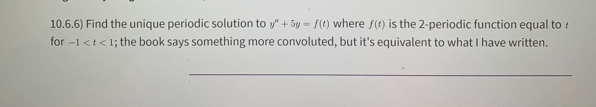 10.6.6) Find the unique periodic solution to y" +5y = f(t) where f (t) is the 2-periodic function equal to t
for -1 <t < 1; the book says something more convoluted, but it's equivalent to what I have written.
