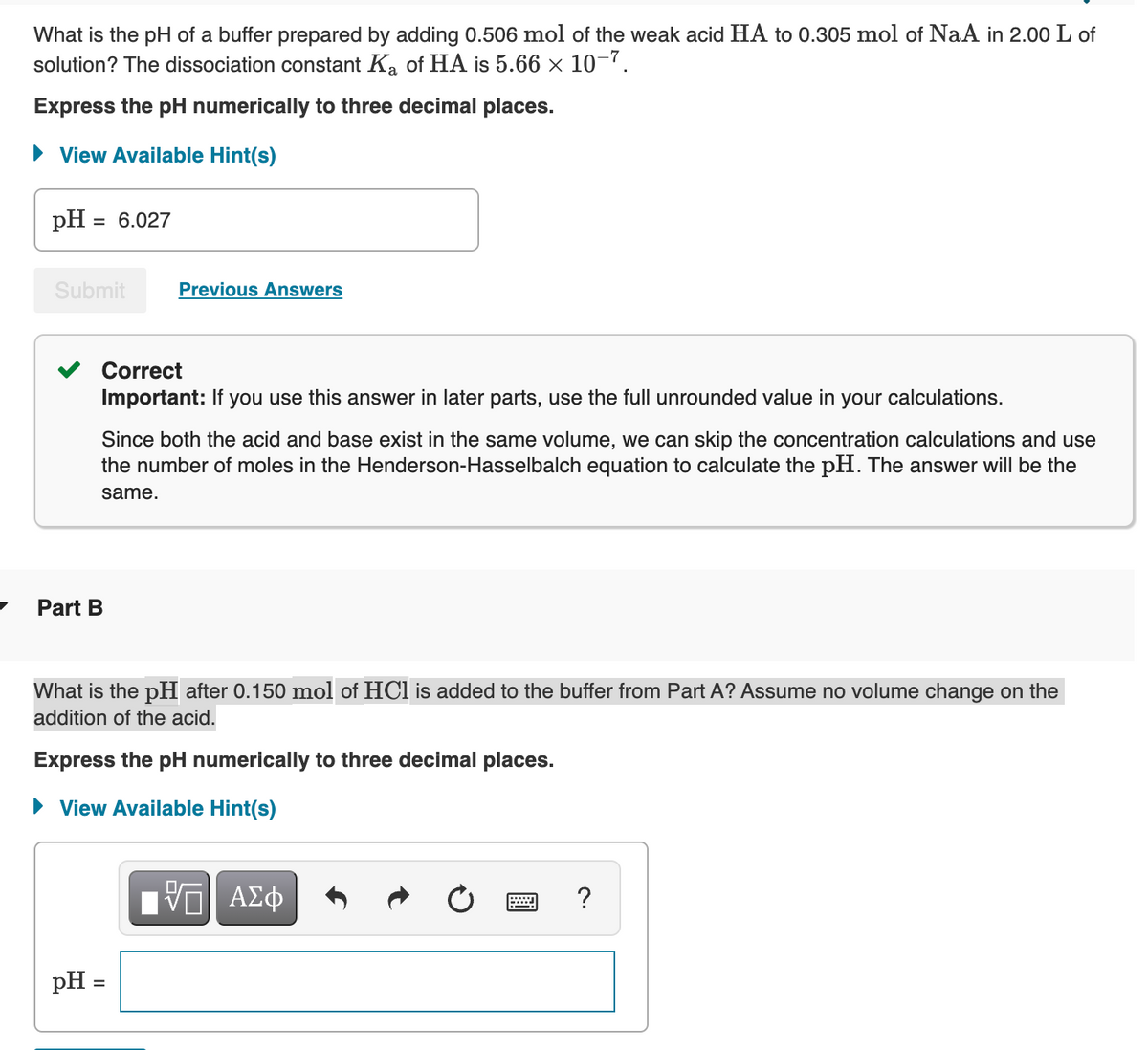 What is the pH of a buffer prepared by adding 0.506 mol of the weak acid HA to 0.305 mol of NaA in 2.00 L of
solution? The dissociation constant Ka of HA is 5.66 × 10-7.
Express the pH numerically to three decimal places.
• View Available Hint(s)
pH :
= 6.027
Submit
Previous Answers
Correct
Important: If you use this answer in later parts, use the full unrounded value in your calculations.
Since both the acid and base exist in the same volume, we can skip the concentration calculations and use
the number of moles in the Henderson-Hasselbalch equation to calculate the pH. The answer will be the
same.
Part B
What is the pH after 0.150 mol of HCl is added to the buffer from Part A? Assume no volume change on the
addition of the acid.
Express the pH numerically to three decimal places.
• View Available Hint(s)
?
pH =
